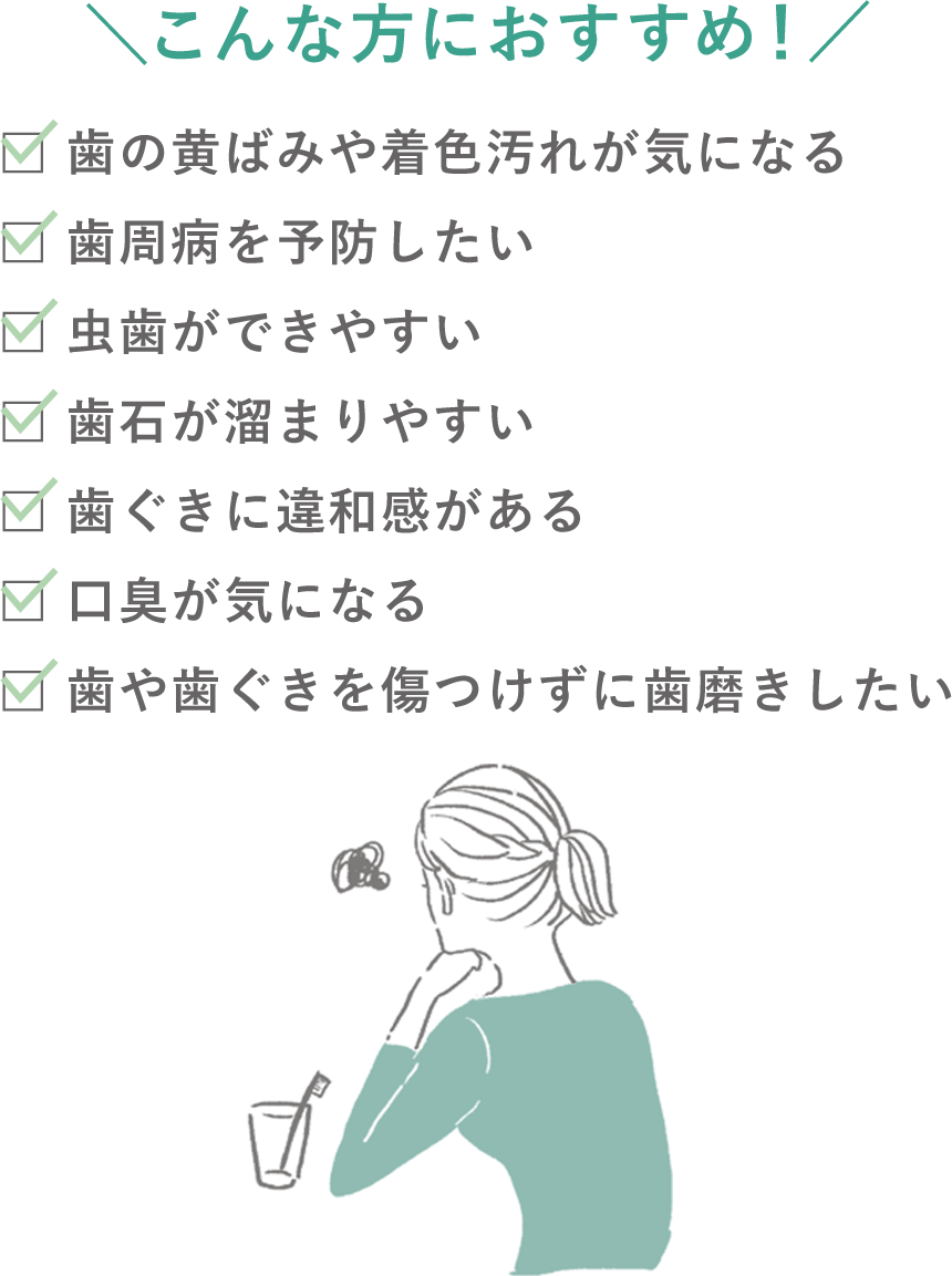 ＼こんな方におすすめ！／歯の黄ばみや着色汚れが気になる、歯周病を予防したい、虫歯ができやすい、歯石が溜まりやすい、歯ぐきに違和感がある、口臭が気になる