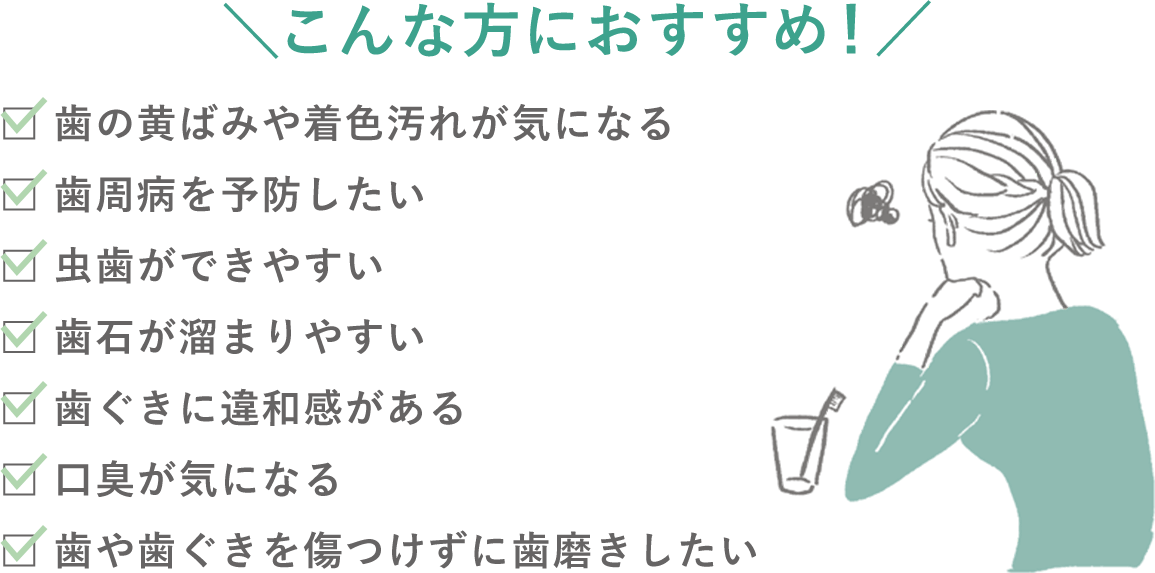 ＼こんな方におすすめ！／歯の黄ばみや着色汚れが気になる、歯周病を予防したい、虫歯ができやすい、歯石が溜まりやすい、歯ぐきに違和感がある、口臭が気になる